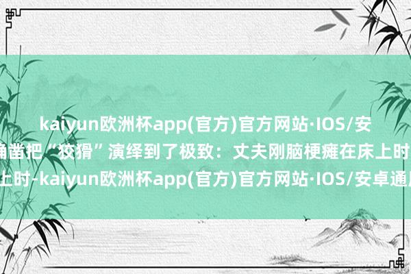 kaiyun欧洲杯app(官方)官方网站·IOS/安卓通用版/手机APP下载确凿把“狡猾”演绎到了极致：丈夫刚脑梗瘫在床上时-kaiyun欧洲杯app(官方)官方网站·IOS/安卓通用版/手机APP下