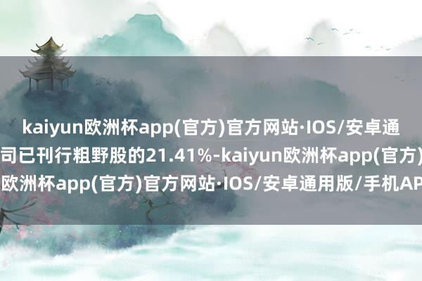 kaiyun欧洲杯app(官方)官方网站·IOS/安卓通用版/手机APP下载占公司已刊行粗野股的21.41%-kaiyun欧洲杯app(官方)官方网站·IOS/安卓通用版/手机APP下载