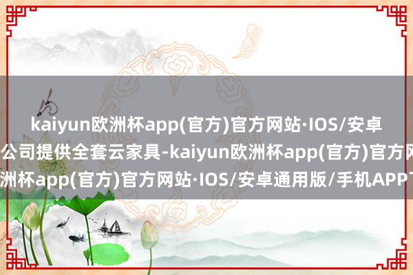 kaiyun欧洲杯app(官方)官方网站·IOS/安卓通用版/手机APP下载该公司提供全套云家具-kaiyun欧洲杯app(官方)官方网站·IOS/安卓通用版/手机APP下载