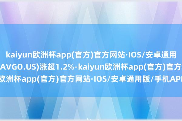 kaiyun欧洲杯app(官方)官方网站·IOS/安卓通用版/手机APP下载博通(AVGO.US)涨超1.2%-kaiyun欧洲杯app(官方)官方网站·IOS/安卓通用版/手机APP下载