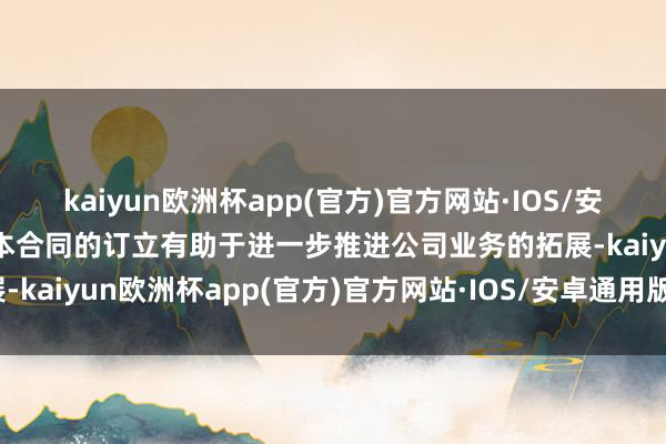 kaiyun欧洲杯app(官方)官方网站·IOS/安卓通用版/手机APP下载本合同的订立有助于进一步推进公司业务的拓展-kaiyun欧洲杯app(官方)官方网站·IOS/安卓通用版/手机APP下载