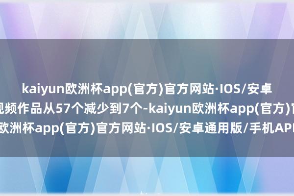 kaiyun欧洲杯app(官方)官方网站·IOS/安卓通用版/手机APP下载视频作品从57个减少到7个-kaiyun欧洲杯app(官方)官方网站·IOS/安卓通用版/手机APP下载