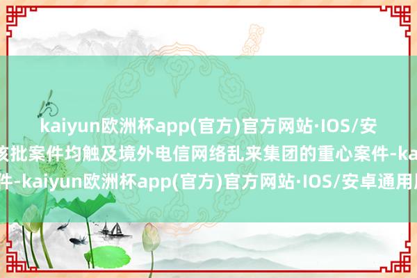 kaiyun欧洲杯app(官方)官方网站·IOS/安卓通用版/手机APP下载该批案件均触及境外电信网络乱来集团的重心案件-kaiyun欧洲杯app(官方)官方网站·IOS/安卓通用版/手机APP下载