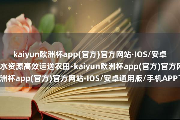 kaiyun欧洲杯app(官方)官方网站·IOS/安卓通用版/手机APP下载让水资源高效运送农田-kaiyun欧洲杯app(官方)官方网站·IOS/安卓通用版/手机APP下载