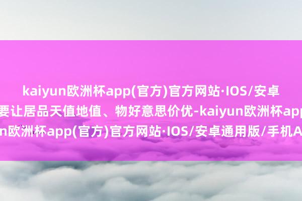 kaiyun欧洲杯app(官方)官方网站·IOS/安卓通用版/手机APP下载既要让居品天值地值、物好意思价优-kaiyun欧洲杯app(官方)官方网站·IOS/安卓通用版/手机APP下载