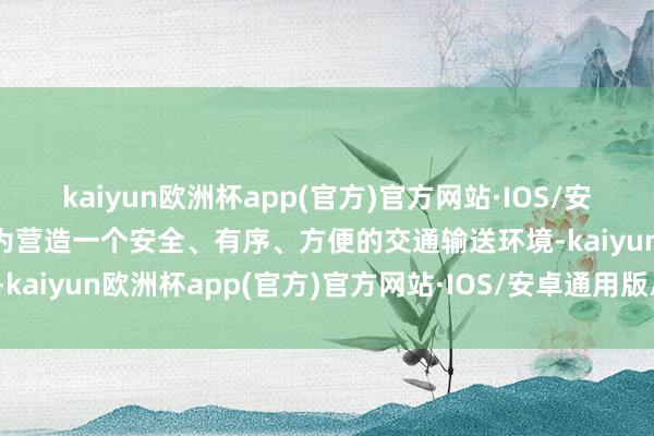 kaiyun欧洲杯app(官方)官方网站·IOS/安卓通用版/手机APP下载为营造一个安全、有序、方便的交通输送环境-kaiyun欧洲杯app(官方)官方网站·IOS/安卓通用版/手机APP下载