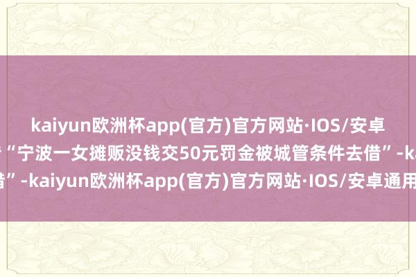 kaiyun欧洲杯app(官方)官方网站·IOS/安卓通用版/手机APP下载网传“宁波一女摊贩没钱交50元罚金被城管条件去借”-kaiyun欧洲杯app(官方)官方网站·IOS/安卓通用版/手机APP