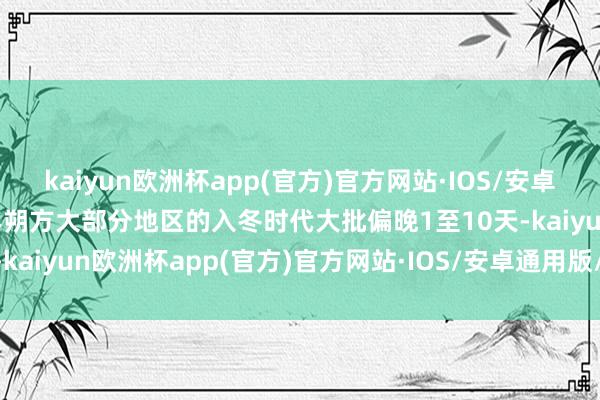 kaiyun欧洲杯app(官方)官方网站·IOS/安卓通用版/手机APP下载本年朔方大部分地区的入冬时代大批偏晚1至10天-kaiyun欧洲杯app(官方)官方网站·IOS/安卓通用版/手机APP下载