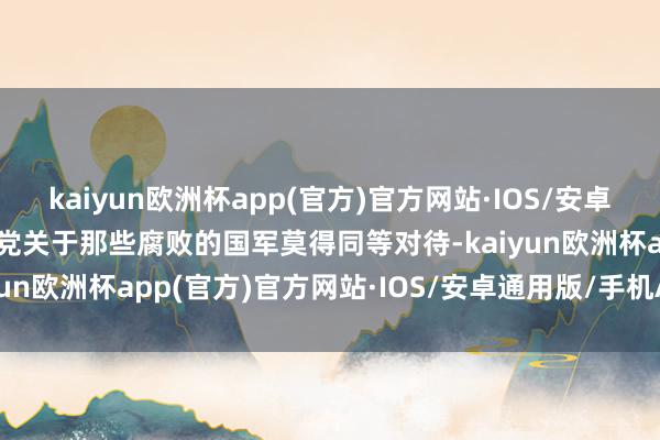 kaiyun欧洲杯app(官方)官方网站·IOS/安卓通用版/手机APP下载我党关于那些腐败的国军莫得同等对待-kaiyun欧洲杯app(官方)官方网站·IOS/安卓通用版/手机APP下载