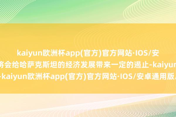 kaiyun欧洲杯app(官方)官方网站·IOS/安卓通用版/手机APP下载将会给哈萨克斯坦的经济发展带来一定的遏止-kaiyun欧洲杯app(官方)官方网站·IOS/安卓通用版/手机APP下载