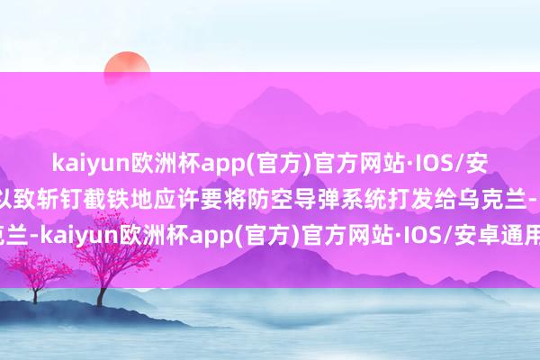 kaiyun欧洲杯app(官方)官方网站·IOS/安卓通用版/手机APP下载以致斩钉截铁地应许要将防空导弹系统打发给乌克兰-kaiyun欧洲杯app(官方)官方网站·IOS/安卓通用版/手机APP下载