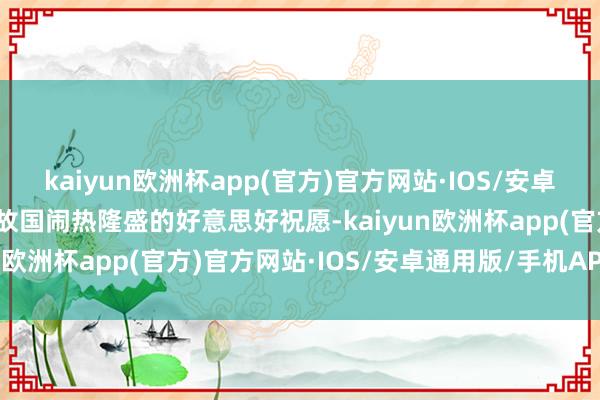 kaiyun欧洲杯app(官方)官方网站·IOS/安卓通用版/手机APP下载对故国闹热隆盛的好意思好祝愿-kaiyun欧洲杯app(官方)官方网站·IOS/安卓通用版/手机APP下载