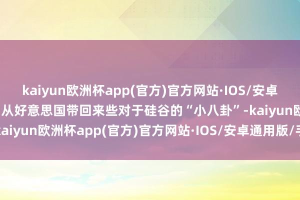 kaiyun欧洲杯app(官方)官方网站·IOS/安卓通用版/手机APP下载时而从好意思国带回来些对于硅谷的“小八卦”-kaiyun欧洲杯app(官方)官方网站·IOS/安卓通用版/手机APP下载