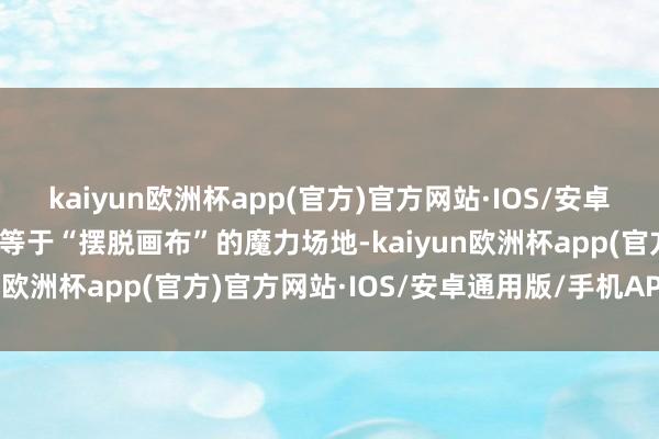 kaiyun欧洲杯app(官方)官方网站·IOS/安卓通用版/手机APP下载这等于“摆脱画布”的魔力场地-kaiyun欧洲杯app(官方)官方网站·IOS/安卓通用版/手机APP下载