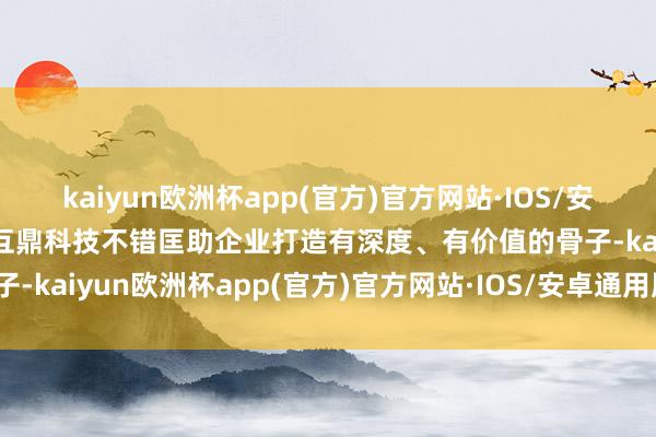 kaiyun欧洲杯app(官方)官方网站·IOS/安卓通用版/手机APP下载互鼎科技不错匡助企业打造有深度、有价值的骨子-kaiyun欧洲杯app(官方)官方网站·IOS/安卓通用版/手机APP下载