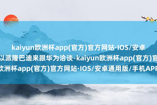 kaiyun欧洲杯app(官方)官方网站·IOS/安卓通用版/手机APP下载是以派隆巴迪来跟华为洽谈-kaiyun欧洲杯app(官方)官方网站·IOS/安卓通用版/手机APP下载