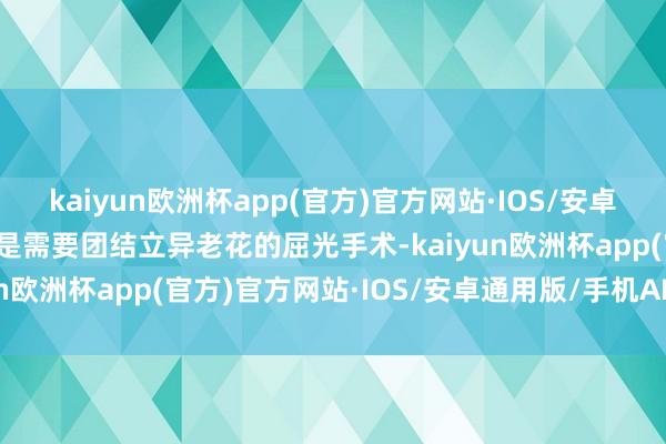 kaiyun欧洲杯app(官方)官方网站·IOS/安卓通用版/手机APP下载而是需要团结立异老花的屈光手术-kaiyun欧洲杯app(官方)官方网站·IOS/安卓通用版/手机APP下载