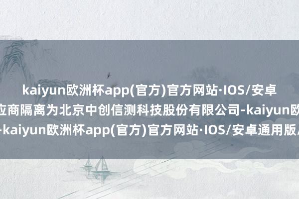 kaiyun欧洲杯app(官方)官方网站·IOS/安卓通用版/手机APP下载　　供应商隔离为北京中创信测科技股份有限公司-kaiyun欧洲杯app(官方)官方网站·IOS/安卓通用版/手机APP下载