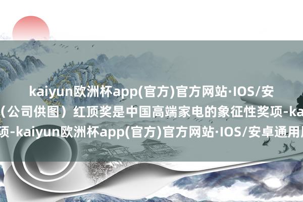 kaiyun欧洲杯app(官方)官方网站·IOS/安卓通用版/手机APP下载（公司供图）红顶奖是中国高端家电的象征性奖项-kaiyun欧洲杯app(官方)官方网站·IOS/安卓通用版/手机APP下载