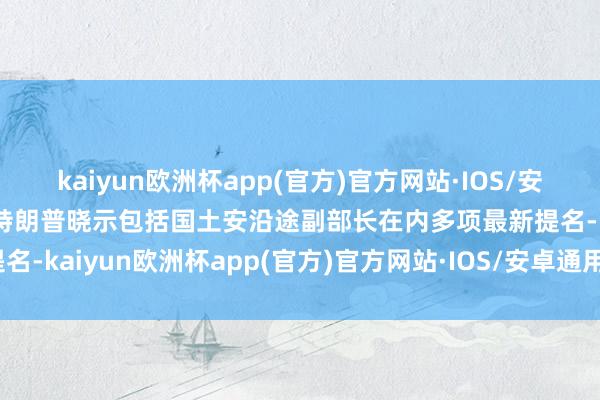 kaiyun欧洲杯app(官方)官方网站·IOS/安卓通用版/手机APP下载特朗普晓示包括国土安沿途副部长在内多项最新提名-kaiyun欧洲杯app(官方)官方网站·IOS/安卓通用版/手机APP下载