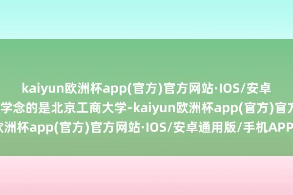 kaiyun欧洲杯app(官方)官方网站·IOS/安卓通用版/手机APP下载大学念的是北京工商大学-kaiyun欧洲杯app(官方)官方网站·IOS/安卓通用版/手机APP下载