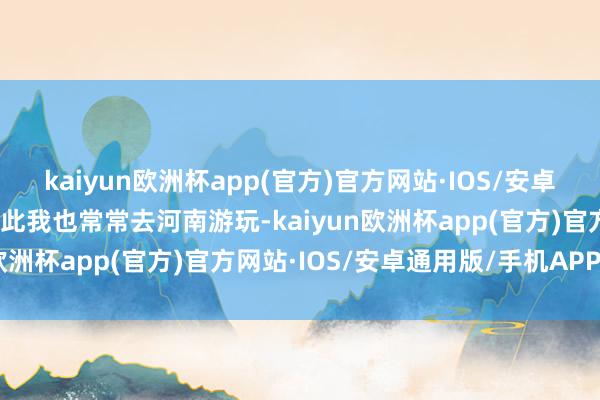 kaiyun欧洲杯app(官方)官方网站·IOS/安卓通用版/手机APP下载因此我也常常去河南游玩-kaiyun欧洲杯app(官方)官方网站·IOS/安卓通用版/手机APP下载