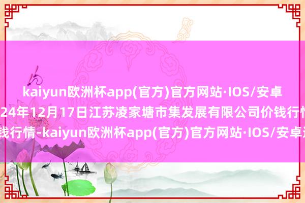 kaiyun欧洲杯app(官方)官方网站·IOS/安卓通用版/手机APP下载2024年12月17日江苏凌家塘市集发展有限公司价钱行情-kaiyun欧洲杯app(官方)官方网站·IOS/安卓通用版/手机APP下载