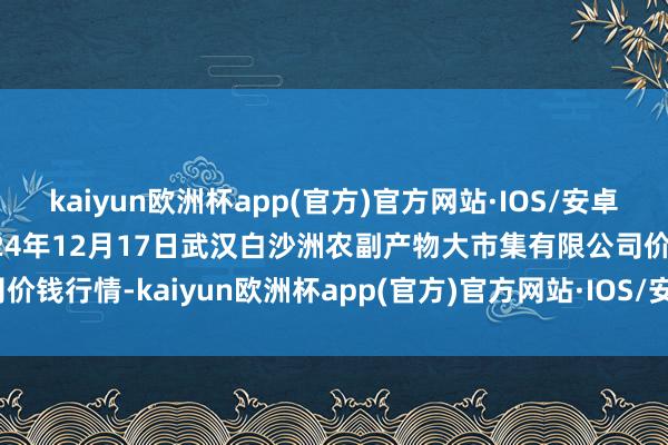 kaiyun欧洲杯app(官方)官方网站·IOS/安卓通用版/手机APP下载2024年12月17日武汉白沙洲农副产物大市集有限公司价钱行情-kaiyun欧洲杯app(官方)官方网站·IOS/安卓通用版/手机APP下载