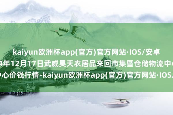 kaiyun欧洲杯app(官方)官方网站·IOS/安卓通用版/手机APP下载2024年12月17日武威昊天农居品来回市集暨仓储物流中心价钱行情-kaiyun欧洲杯app(官方)官方网站·IOS/安卓通用版/手机APP下载