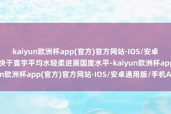 kaiyun欧洲杯app(官方)官方网站·IOS/安卓通用版/手机APP下载即快于寰宇平均水轻柔进展国度水平-kaiyun欧洲杯app(官方)官方网站·IOS/安卓通用版/手机APP下载