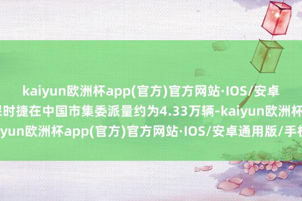 kaiyun欧洲杯app(官方)官方网站·IOS/安卓通用版/手机APP下载保时捷在中国市集委派量约为4.33万辆-kaiyun欧洲杯app(官方)官方网站·IOS/安卓通用版/手机APP下载