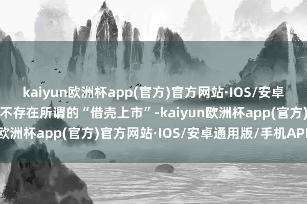 kaiyun欧洲杯app(官方)官方网站·IOS/安卓通用版/手机APP下载更不存在所谓的“借壳上市”-kaiyun欧洲杯app(官方)官方网站·IOS/安卓通用版/手机APP下载