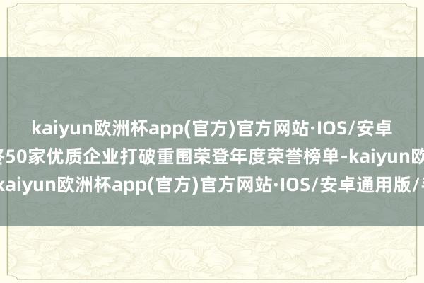 kaiyun欧洲杯app(官方)官方网站·IOS/安卓通用版/手机APP下载最终50家优质企业打破重围荣登年度荣誉榜单-kaiyun欧洲杯app(官方)官方网站·IOS/安卓通用版/手机APP下载