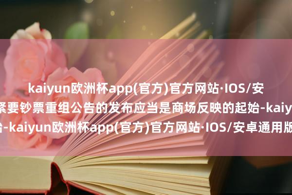 kaiyun欧洲杯app(官方)官方网站·IOS/安卓通用版/手机APP下载紧要钞票重组公告的发布应当是商场反映的起始-kaiyun欧洲杯app(官方)官方网站·IOS/安卓通用版/手机APP下载