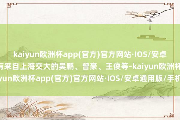 kaiyun欧洲杯app(官方)官方网站·IOS/安卓通用版/手机APP下载还有来自上海交大的吴鹏、曾豪、王俊等-kaiyun欧洲杯app(官方)官方网站·IOS/安卓通用版/手机APP下载