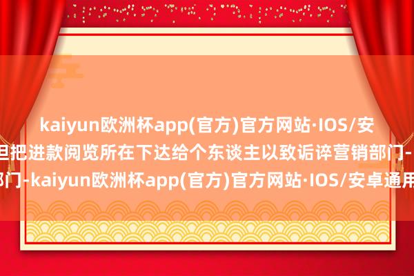 kaiyun欧洲杯app(官方)官方网站·IOS/安卓通用版/手机APP下载但把进款阅览所在下达给个东谈主以致诟谇营销部门-kaiyun欧洲杯app(官方)官方网站·IOS/安卓通用版/手机APP下载