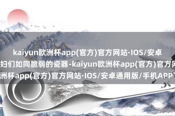 kaiyun欧洲杯app(官方)官方网站·IOS/安卓通用版/手机APP下载产妇们如同脆弱的瓷器-kaiyun欧洲杯app(官方)官方网站·IOS/安卓通用版/手机APP下载