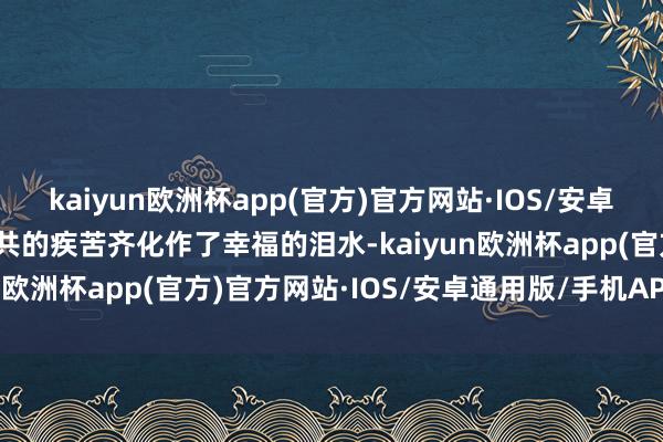 kaiyun欧洲杯app(官方)官方网站·IOS/安卓通用版/手机APP下载总共的疾苦齐化作了幸福的泪水-kaiyun欧洲杯app(官方)官方网站·IOS/安卓通用版/手机APP下载