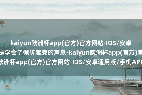 kaiyun欧洲杯app(官方)官方网站·IOS/安卓通用版/手机APP下载而是学会了倾听躯壳的声息-kaiyun欧洲杯app(官方)官方网站·IOS/安卓通用版/手机APP下载