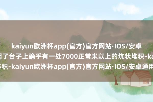 kaiyun欧洲杯app(官方)官方网站·IOS/安卓通用版/手机APP下载说明了台子上确乎有一处7000正常米以上的坑状堆积-kaiyun欧洲杯app(官方)官方网站·IOS/安卓通用版/手机APP下载