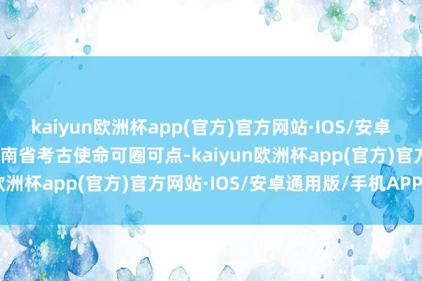 kaiyun欧洲杯app(官方)官方网站·IOS/安卓通用版/手机APP下载河南省考古使命可圈可点-kaiyun欧洲杯app(官方)官方网站·IOS/安卓通用版/手机APP下载