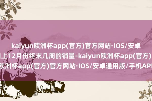 kaiyun欧洲杯app(官方)官方网站·IOS/安卓通用版/手机APP下载加上12月份终末几周的销量-kaiyun欧洲杯app(官方)官方网站·IOS/安卓通用版/手机APP下载