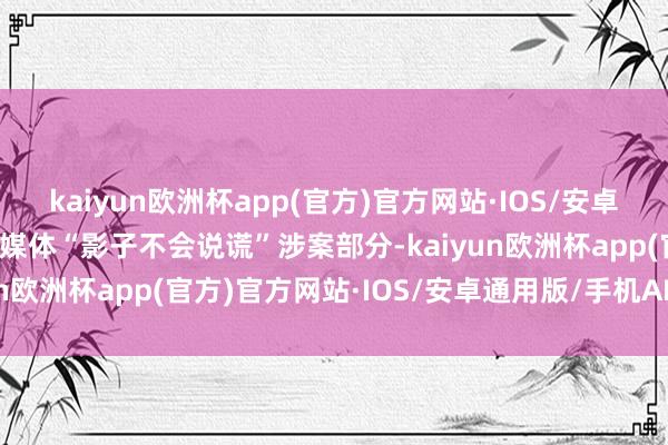 kaiyun欧洲杯app(官方)官方网站·IOS/安卓通用版/手机APP下载自媒体“影子不会说谎”涉案部分-kaiyun欧洲杯app(官方)官方网站·IOS/安卓通用版/手机APP下载