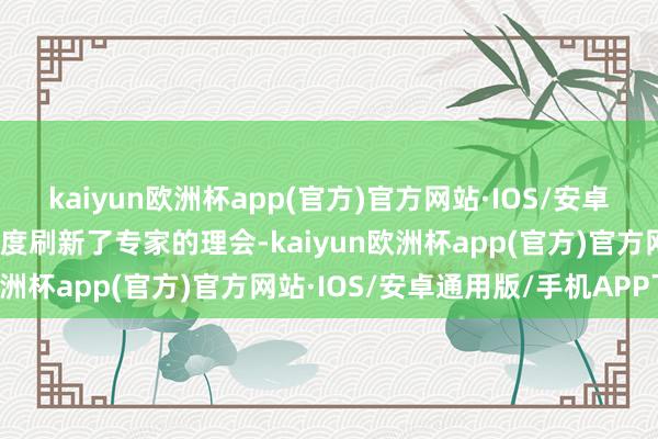 kaiyun欧洲杯app(官方)官方网站·IOS/安卓通用版/手机APP下载再度刷新了专家的理会-kaiyun欧洲杯app(官方)官方网站·IOS/安卓通用版/手机APP下载