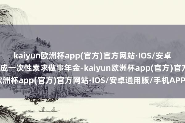 kaiyun欧洲杯app(官方)官方网站·IOS/安卓通用版/手机APP下载不成一次性索求做事年金-kaiyun欧洲杯app(官方)官方网站·IOS/安卓通用版/手机APP下载