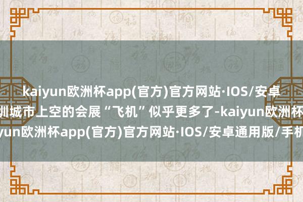 kaiyun欧洲杯app(官方)官方网站·IOS/安卓通用版/手机APP下载深圳城市上空的会展“飞机”似乎更多了-kaiyun欧洲杯app(官方)官方网站·IOS/安卓通用版/手机APP下载