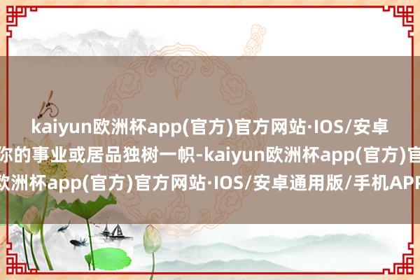 kaiyun欧洲杯app(官方)官方网站·IOS/安卓通用版/手机APP下载让你的事业或居品独树一帜-kaiyun欧洲杯app(官方)官方网站·IOS/安卓通用版/手机APP下载