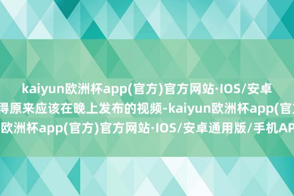 kaiyun欧洲杯app(官方)官方网站·IOS/安卓通用版/手机APP下载使得原来应该在晚上发布的视频-kaiyun欧洲杯app(官方)官方网站·IOS/安卓通用版/手机APP下载