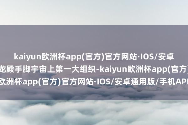 kaiyun欧洲杯app(官方)官方网站·IOS/安卓通用版/手机APP下载天龙殿手脚宇宙上第一大组织-kaiyun欧洲杯app(官方)官方网站·IOS/安卓通用版/手机APP下载