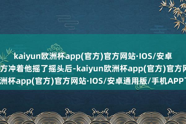 kaiyun欧洲杯app(官方)官方网站·IOS/安卓通用版/手机APP下载对方冲着他摇了摇头后-kaiyun欧洲杯app(官方)官方网站·IOS/安卓通用版/手机APP下载